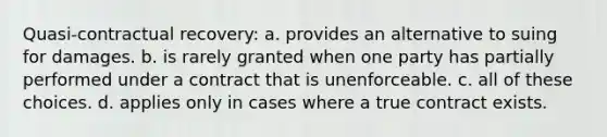 Quasi-contractual recovery: a. provides an alternative to suing for damages. b. is rarely granted when one party has partially performed under a contract that is unenforceable. c. all of these choices. d. applies only in cases where a true contract exists.