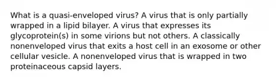 What is a quasi-enveloped virus? A virus that is only partially wrapped in a lipid bilayer. A virus that expresses its glycoprotein(s) in some virions but not others. A classically nonenveloped virus that exits a host cell in an exosome or other cellular vesicle. A nonenveloped virus that is wrapped in two proteinaceous capsid layers.