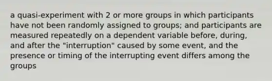 a quasi-experiment with 2 or more groups in which participants have not been randomly assigned to groups; and participants are measured repeatedly on a dependent variable before, during, and after the "interruption" caused by some event, and the presence or timing of the interrupting event differs among the groups