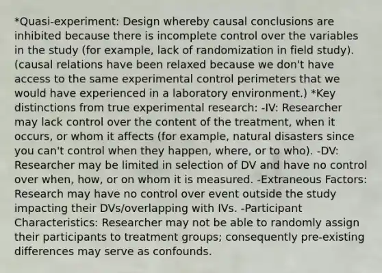 *Quasi-experiment: Design whereby causal conclusions are inhibited because there is incomplete control over the variables in the study (for example, lack of randomization in field study). (causal relations have been relaxed because we don't have access to the same experimental control perimeters that we would have experienced in a laboratory environment.) *Key distinctions from true experimental research: -IV: Researcher may lack control over the content of the treatment, when it occurs, or whom it affects (for example, natural disasters since you can't control when they happen, where, or to who). -DV: Researcher may be limited in selection of DV and have no control over when, how, or on whom it is measured. -Extraneous Factors: Research may have no control over event outside the study impacting their DVs/overlapping with IVs. -Participant Characteristics: Researcher may not be able to randomly assign their participants to treatment groups; consequently pre-existing differences may serve as confounds.