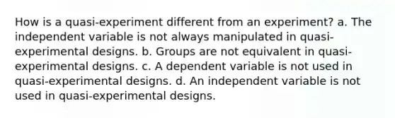 How is a quasi-experiment different from an experiment? a. The independent variable is not always manipulated in quasi-experimental designs. b. Groups are not equivalent in quasi-experimental designs. c. A dependent variable is not used in quasi-experimental designs. d. An independent variable is not used in quasi-experimental designs.