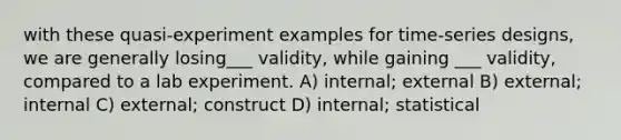 with these quasi-experiment examples for time-series designs, we are generally losing___ validity, while gaining ___ validity, compared to a lab experiment. A) internal; external B) external; internal C) external; construct D) internal; statistical