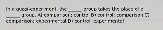 In a quasi-experiment, the ______ group takes the place of a ______ group. A) comparison; control B) control; comparison C) comparison; experimental D) control; experimental