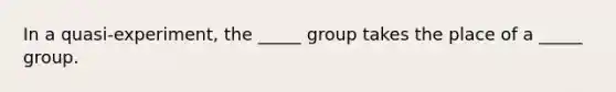 In a quasi-experiment, the _____ group takes the place of a _____ group.