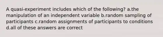 A quasi-experiment includes which of the following? a.the manipulation of an independent variable b.random sampling of participants c.random assignments of participants to conditions d.all of these answers are correct