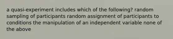 a quasi-experiment includes which of the following? random sampling of participants random assignment of participants to conditions the manipulation of an independent variable none of the above