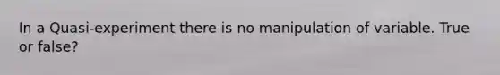 In a Quasi-experiment there is no manipulation of variable. True or false?