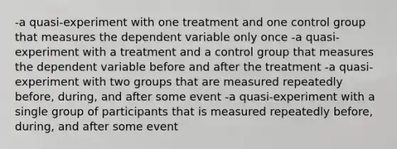 -a quasi-experiment with one treatment and one control group that measures the dependent variable only once -a quasi-experiment with a treatment and a control group that measures the dependent variable before and after the treatment -a quasi-experiment with two groups that are measured repeatedly before, during, and after some event -a quasi-experiment with a single group of participants that is measured repeatedly before, during, and after some event