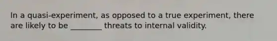 In a quasi-experiment, as opposed to a true experiment, there are likely to be ________ threats to internal validity.