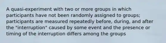 A quasi-experiment with two or more groups in which participants have not been randomly assigned to groups; participants are measured repeatedly before, during, and after the "interruption" caused by some event and the presence or timing of the interruption differs among the groups