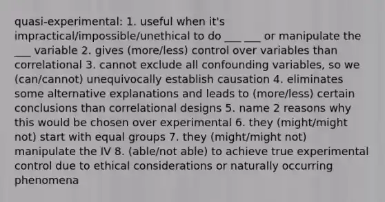 quasi-experimental: 1. useful when it's impractical/impossible/unethical to do ___ ___ or manipulate the ___ variable 2. gives (more/less) control over variables than correlational 3. cannot exclude all confounding variables, so we (can/cannot) unequivocally establish causation 4. eliminates some alternative explanations and leads to (more/less) certain conclusions than correlational designs 5. name 2 reasons why this would be chosen over experimental 6. they (might/might not) start with equal groups 7. they (might/might not) manipulate the IV 8. (able/not able) to achieve true experimental control due to ethical considerations or naturally occurring phenomena