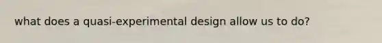 what does a quasi-experimental design allow us to do?