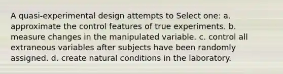 A quasi-experimental design attempts to Select one: a. approximate the control features of true experiments. b. measure changes in the manipulated variable. c. control all extraneous variables after subjects have been randomly assigned. d. create natural conditions in the laboratory.