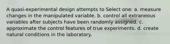 A quasi-experimental design attempts to Select one: a. measure changes in the manipulated variable. b. control all extraneous variables after subjects have been randomly assigned. c. approximate the control features of true experiments. d. create natural conditions in the laboratory.