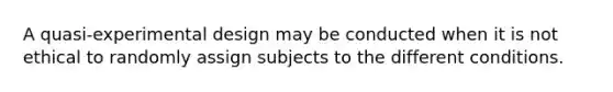 A quasi-experimental design may be conducted when it is not ethical to randomly assign subjects to the different conditions.