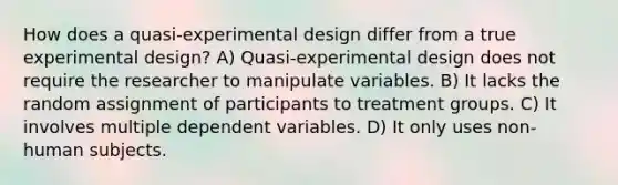 How does a quasi-experimental design differ from a true experimental design? A) Quasi-experimental design does not require the researcher to manipulate variables. B) It lacks the random assignment of participants to treatment groups. C) It involves multiple dependent variables. D) It only uses non-human subjects.