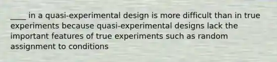 ____ in a quasi-experimental design is more difficult than in true experiments because quasi-experimental designs lack the important features of true experiments such as random assignment to conditions