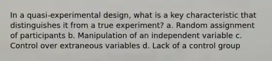 In a quasi-experimental design, what is a key characteristic that distinguishes it from a true experiment? a. Random assignment of participants b. Manipulation of an independent variable c. Control over extraneous variables d. Lack of a control group