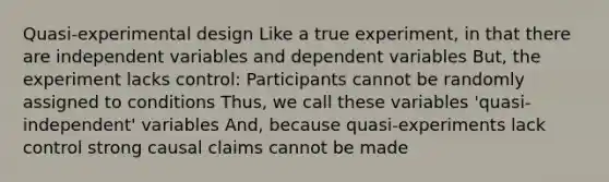 Quasi-experimental design Like a true experiment, in that there are independent variables and dependent variables But, the experiment lacks control: Participants cannot be randomly assigned to conditions Thus, we call these variables 'quasi-independent' variables And, because quasi-experiments lack control strong causal claims cannot be made