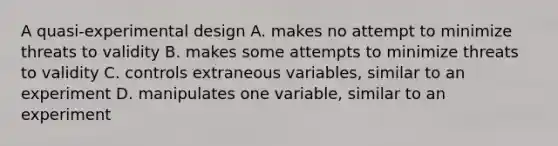 A quasi-experimental design A. makes no attempt to minimize threats to validity B. makes some attempts to minimize threats to validity C. controls extraneous variables, similar to an experiment D. manipulates one variable, similar to an experiment