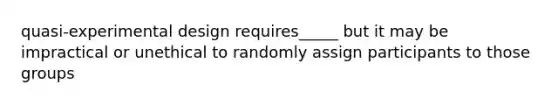 quasi-experimental design requires_____ but it may be impractical or unethical to randomly assign participants to those groups