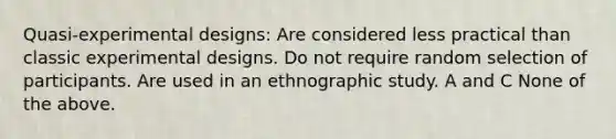 Quasi-experimental designs: Are considered less practical than classic experimental designs. Do not require random selection of participants. Are used in an ethnographic study. A and C None of the above.