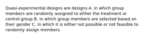 Quasi-experimental designs are designs A. in which group members are randomly assigned to either the treatment or control group B. in which group members are selected based on their gender C. in which it is either not possible or not feasible to randomly assign members