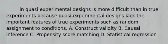 _____ in quasi-experimental designs is more difficult than in true experiments because quasi-experimental designs lack the important features of true experiments such as random assignment to conditions. A. Construct validity B. Causal inference C. Propensity score matching D. Statistical regression