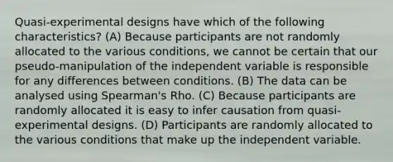 Quasi-experimental designs have which of the following characteristics? (A) Because participants are not randomly allocated to the various conditions, we cannot be certain that our pseudo-manipulation of the independent variable is responsible for any differences between conditions. (B) The data can be analysed using Spearman's Rho. (C) Because participants are randomly allocated it is easy to infer causation from quasi-experimental designs. (D) Participants are randomly allocated to the various conditions that make up the independent variable.