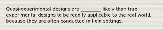 Quasi-experimental designs are _________ likely than true experimental designs to be readily applicable to the real world, because they are often conducted in field settings.