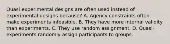 Quasi-experimental designs are often used instead of experimental designs because? A. Agency constraints often make experiments infeasible. B. They have more internal validity than experiments. C. They use random assignment. D. Quasi-experiments randomly assign participants to groups.