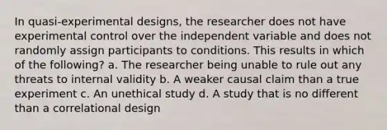 In quasi-experimental designs, the researcher does not have experimental control over the independent variable and does not randomly assign participants to conditions. This results in which of the following? a. The researcher being unable to rule out any threats to internal validity b. A weaker causal claim than a true experiment c. An unethical study d. A study that is no different than a correlational design