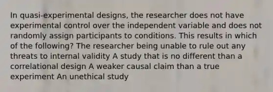 In quasi-experimental designs, the researcher does not have experimental control over the independent variable and does not randomly assign participants to conditions. This results in which of the following? The researcher being unable to rule out any threats to internal validity A study that is no different than a correlational design A weaker causal claim than a true experiment An unethical study