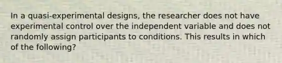 In a quasi-experimental designs, the researcher does not have experimental control over the independent variable and does not randomly assign participants to conditions. This results in which of the following?