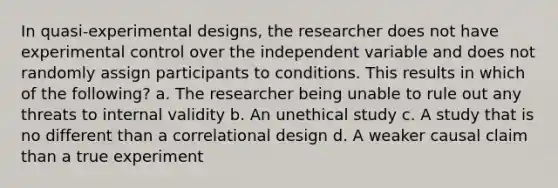 In quasi-experimental designs, the researcher does not have experimental control over the independent variable and does not randomly assign participants to conditions. This results in which of the following? a. The researcher being unable to rule out any threats to internal validity b. An unethical study c. A study that is no different than a correlational design d. A weaker causal claim than a true experiment