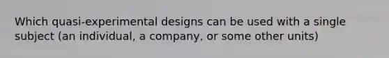 Which quasi-experimental designs can be used with a single subject (an individual, a company, or some other units)