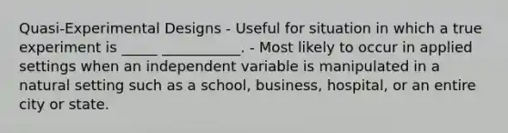 Quasi-Experimental Designs - Useful for situation in which a true experiment is _____ ___________. - Most likely to occur in applied settings when an independent variable is manipulated in a natural setting such as a school, business, hospital, or an entire city or state.