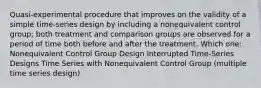 Quasi-experimental procedure that improves on the validity of a simple time-series design by including a nonequivalent control group; both treatment and comparison groups are observed for a period of time both before and after the treatment. Which one: Nonequivalent Control Group Design Interrupted Time-Series Designs Time Series with Nonequivalent Control Group (multiple time series design)