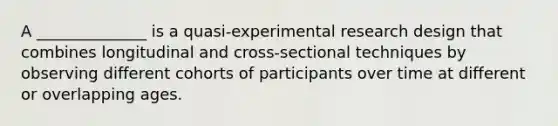 A ______________ is a quasi-experimental research design that combines longitudinal and cross-sectional techniques by observing different cohorts of participants over time at different or overlapping ages.