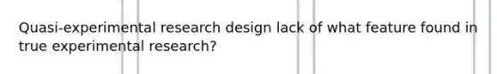 Quasi-experimental research design lack of what feature found in true experimental research?