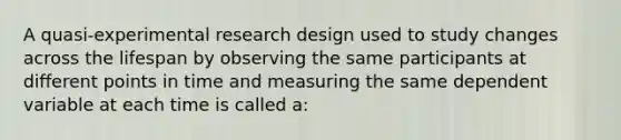 A quasi-experimental research design used to study changes across the lifespan by observing the same participants at different points in time and measuring the same dependent variable at each time is called a: