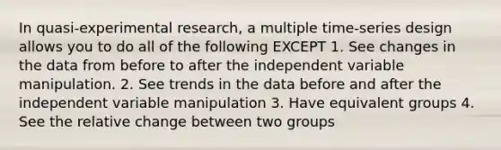 In quasi-experimental research, a multiple time-series design allows you to do all of the following EXCEPT 1. See changes in the data from before to after the independent variable manipulation. 2. See trends in the data before and after the independent variable manipulation 3. Have equivalent groups 4. See the relative change between two groups