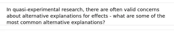 In quasi-experimental research, there are often valid concerns about alternative explanations for effects - what are some of the most common alternative explanations?