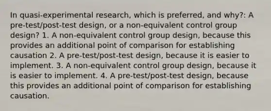 In quasi-experimental research, which is preferred, and why?: A pre-test/post-test design, or a non-equivalent control group design? 1. A non-equivalent control group design, because this provides an additional point of comparison for establishing causation 2. A pre-test/post-test design, because it is easier to implement. 3. A non-equivalent control group design, because it is easier to implement. 4. A pre-test/post-test design, because this provides an additional point of comparison for establishing causation.