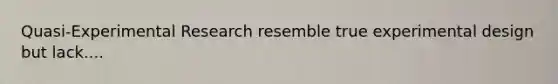 Quasi-Experimental Research resemble true experimental design but lack....