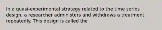 In a quasi-experimental strategy related to the time series design, a researcher administers and withdraws a treatment repeatedly. This design is called the