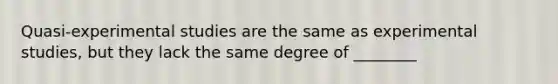 Quasi-experimental studies are the same as experimental studies, but they lack the same degree of ________