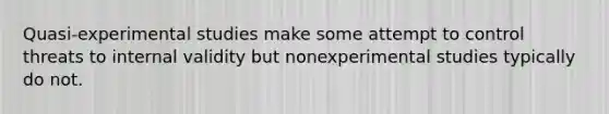 Quasi-experimental studies make some attempt to control threats to internal validity but nonexperimental studies typically do not.