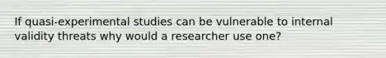 If quasi-experimental studies can be vulnerable to internal validity threats why would a researcher use one?