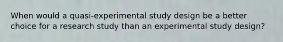 When would a quasi-experimental study design be a better choice for a research study than an experimental study design?